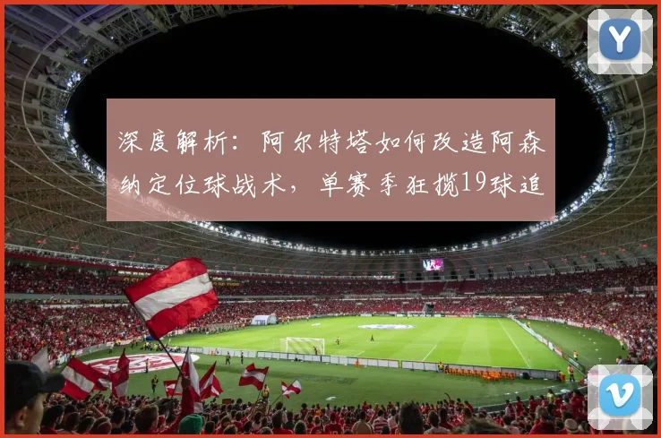 深度解析：阿尔特塔如何改造阿森纳定位球战术，单赛季狂揽19球追平纪录