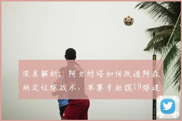 深度解析:阿尔特塔如何改造阿森纳定位球战术,单赛季狂揽19球追平纪录